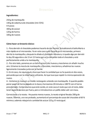 Híper vínculos
Grupo: 1° “EM” MAQ. 17 08/09/15
Brownies
Ingredientes:
250 g de mantequilla
140 g de cobertura de chocolate (min 55%)
4 huevos
300 g de azúcar
120 g de harina
100 g de nueces
Cómo hacer un brownie clásico:
1.- Para derretir el chocolate podemos hacerlo de dos formas, la tradicional al baño María o
más rápido en el microondas. Yo en este caso suelo hacerlo en el microondas, primero
derrito la mantequilla y después le añado el chocolate remuevo y si queda algo por derretir
le doy 30 segundos o de 15 en 15 hasta que se ha derretido todo el chocolate y está
perfectamente unido a la mantequilla.
2.- Por otro lado, ponemos en un bol el azúcar y los huevos y mezclamos sin añadir mucho
aire. Echamos la mezcla de mantequilla y chocolate, mezclamos y añadimos las nueces
ligeramente troceadas junto con la harina.
3.-En mi caso, me equivoquéy tuve que hacer la cantidad que os he puesto en dos veces,
pensando que con la mitad sería suficiente. Así que tuve que repetir la misma operación de
nuevo.
4.- Vertemos la masa en un molde rectangular untando con mantequilla. Si queréis podéis
poner papel de horno pegado en la basey horneamos 20 minutos a 180 ºC con el horno
precalentado. Comprobamos queestá cocido, en este caso al revés que con el resto, debe
tener aspecto de seco por fuera, pero si introducimos un palillo debe salir con masa.
Correcciones a la receta.- He puesto menos nueces, la receta original llevaba 200 g de
nueces. Además, una vez probado, aumentaría el porcentajede cacao del chocolate al 60 %
mínimo y además rebajaría la cantidad de azúcar 225 g. El resto igual.
 
