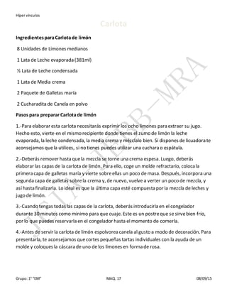 Híper vínculos
Grupo: 1° “EM” MAQ. 17 08/09/15
Carlota
IngredientesparaCarlotade limón
8 Unidades de Limones medianos
1 Lata de Leche evaporada (381ml)
½ Lata de Leche condensada
1 Lata de Media crema
2 Paquete de Galletas maría
2 Cucharadita de Canela en polvo
Pasos para preparar Carlotade limón
1.-Para elaborar esta carlota necesitarás exprimir los ocho limones para extraer su jugo.
Hecho esto, vierte en el mismo recipiente donde tienes el zumo de limón la leche
evaporada, la leche condensada, la media crema y mézclalo bien. Si dispones de licuadora te
aconsejamos quela utilices, si no tienes puedes utilizar una cuchara o espátula.
2.-Deberás remover hasta quela mezcla se torne una crema espesa. Luego, deberás
elaborar las capas de la carlota de limón. Para ello, coge un molde refractario, coloca la
primera capa de galletas maría y vierte sobreellas un poco de masa. Después, incorpora una
segunda capa de galletas sobrela crema y, de nuevo, vuelve a verter un poco de mezcla, y
así hasta finalizarla. Lo ideal es que la última capa esté compuesta por la mezcla de leches y
jugo de limón.
3.-Cuando tengas todas las capas de la carlota, deberás introducirla en el congelador
durante 30 minutos como mínimo para que cuaje. Este es un postreque se sirvebien frío,
por lo que puedes reservarla en el congelador hasta el momento de comerla.
4.-Antes de servir la carlota de limón espolvorea canela al gusto a modo de decoración. Para
presentarla, te aconsejamos quecortes pequeñas tartas individuales con la ayuda de un
molde y coloques la cáscara de uno de los limones en forma de rosa.
 