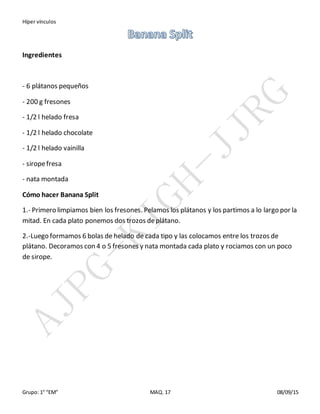 Híper vínculos
Grupo: 1° “EM” MAQ. 17 08/09/15
Ingredientes
- 6 plátanos pequeños
- 200 g fresones
- 1/2 l helado fresa
- 1/2 l helado chocolate
- 1/2 l helado vainilla
- siropefresa
- nata montada
Cómo hacer Banana Split
1.- Primero limpiamos bien los fresones. Pelamos los plátanos y los partimos a lo largo por la
mitad. En cada plato ponemos dos trozos deplátano.
2.-Luego formamos 6 bolas de helado de cada tipo y las colocamos entre los trozos de
plátano. Decoramos con 4 o 5 fresones y nata montada cada plato y rociamos con un poco
de sirope.
 