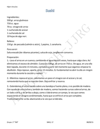 Híper vínculos
Grupo: 1° “EM” MAQ. 17 08/09/15
Ingredientes:
500 gr. arroz glutinoso
750 cc. agua
70 cc. vinagrede arroz
1 cucharada de azúcar
1 cucharada de sal
10 hojas de alga nori.
Relleno:
150 gr. de pescado (salmón o atún), 1 pepino, 1 zanahoria.
Para servir:
Salsa wasabi(de rábanos picantes), salsa de soja, jengibreen conserva.
Preparación:
1.- Lava el arroz en un cuenco, cambiando el agua hasta 6 veces, hasta que salga clara. Así
eliminamos el exceso de almidón. Cuece los 500 gr. de arroz en 750 cc. De agua, en una olla
bien tapada, durante 15 minutos, contados a partir del momento que oigamos empezar la
ebullición. Deja reposar, aparte, otros 15 minutos. Es fundamental no abrir la olla en ningún
momento durante la cocción y reposo.
2.- Mientras reposa el arroz, calentamos un poco el vinagrecon el azúcar y la sal,
removiendo hasta que se mezclen bien. Deja enfriar y reserva.
3.- Extendemos el arroz cocido sobreuna bandeja o fuente plana, si es posible de madera.
Con ayuda de una cuchara, también de madera, vamos haciendo surcos sobreelarroz, de
un lado a otro, y de arriba a abajo, como silabráramos un campo, la vez que vamos
esparciendo el vinagrecondimentado, hasta que se enfríe el arroz por completo.
Tradicionalmente seiba abanicando a la vez que se labraba.
 
