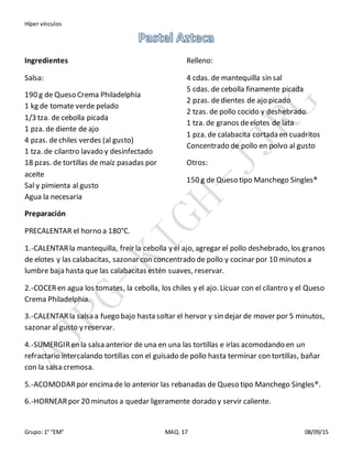 Híper vínculos
Grupo: 1° “EM” MAQ. 17 08/09/15
Ingredientes
Salsa:
190 g de Queso Crema Philadelphia
1 kg de tomate verde pelado
1/3 tza. de cebolla picada
1 pza. de diente de ajo
4 pzas. dechiles verdes (al gusto)
1 tza. de cilantro lavado y desinfectado
18 pzas. de tortillas de maíz pasadas por
aceite
Sal y pimienta al gusto
Agua la necesaria
Relleno:
4 cdas. de mantequilla sin sal
5 cdas. de cebolla finamente picada
2 pzas. dedientes de ajo picado
2 tzas. de pollo cocido y deshebrado
1 tza. de granos deelotes de lata
1 pza. de calabacita cortada en cuadritos
Concentrado de pollo en polvo al gusto
Otros:
150 g de Queso tipo Manchego Singles®
Preparación
PRECALENTAR el horno a 180°C.
1.-CALENTARla mantequilla, freír la cebolla y el ajo, agregar el pollo deshebrado, los granos
de elotes y las calabacitas, sazonar con concentrado de pollo y cocinar por 10 minutos a
lumbre baja hasta que las calabacitas estén suaves, reservar.
2.-COCERen agua los tomates, la cebolla, los chiles y el ajo. Licuar con el cilantro y el Queso
Crema Philadelphia.
3.-CALENTARla salsa a fuego bajo hasta soltar el hervor y sin dejar de mover por 5 minutos,
sazonar algusto y reservar.
4.-SUMERGIRen la salsa anterior de una en una las tortillas e irlas acomodando en un
refractario intercalando tortillas con el guisado de pollo hasta terminar con tortillas, bañar
con la salsa cremosa.
5.-ACOMODARpor encima de lo anterior las rebanadas de Queso tipo Manchego Singles®.
6.-HORNEARpor 20 minutos a quedar ligeramente dorado y servir caliente.
 