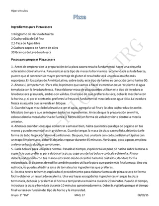 Híper vínculos
Grupo: 1° “EM” MAQ. 17 08/09/15
Ingredientes paraPizza casera
1 Kilogramo deHarina defuerza
1 Cucharadita deSal fina
2,5 Taza de Agua tibia
2 Cuchara sopera de Aceitede oliva
30 Gramos deLevadura fresca
Pasos para preparar Pizza casera
1.-Antes deempezar con la preparación dela pizza casera resulta fundamental hacer una pequeña
aclaración sobrela harina. Para realizar estetipo de masas la harina más recomendada es la defuerza,
puesto queal contener un mayor porcentajedegluten el resultado será una masa mucho más
esponjosa. En los países de América Latina, sobretodo, estetipo deharina es conocido como harina 00.
2.-Ahora sí, ¡empezamos! Para ello, lo primero quevamos a hacer es mezclar en un recipiente el agua
templada con la levadura fresca. Para elaborar masa depizza puedes utilizar estetipo delevadura o
levadura seca granulada, ambas son válidas. En el caso de que prefieras la seca, deberás mezclarla con
la harina, y, si por el contrario, prefieres la fresca es fundamental mezclarla con agua tibia. La levadura
fresca es aquella que se vendeen bloque.
3.-Cuando hayas mezclado la levadura con el agua, agrega la sal fina y las dos cucharadas deaceite.
Mézclalo bien para que seintegren todos los ingredientes. Antes dequela preparación seenfríe,
coloca sobrela mesa la harina de fuerza (o harina 00) en forma de volcán y viertedentro la mezcla
anterior.
4.-Ahora es cuando tienes que comenzar a amasar bien, hasta quenotes quedeja de pegarseen tus
manos y puedes manejarla sin problemas. Cuando tengas la masa depizza casera lista, deberás darle
forma de tubo largo, córtalo en 4 particiones. Después, haz una bola con cada partición y tápalas con
un trapo limpio y seco, deberás dejarlas reposar durante45 minutos. Verás que, poco a poco, empieza
a elevarsehasta duplicar su volumen.
5.-Cada bola es para una pizza normal. Pasado el tiempo, espolvorea un poco deharina sobre la mesa o
superficieque prefieras para elaborar la pizza, cogeuna de las bolas y colócala sobreella. Ahora
deberás extenderla con tus manos estirando desdeel centro hacia los costados, dándoleforma
redondeada. Si dispones derodillo también puedes utilizarlo para quequedemás fina la masa. Una vez
estirada, ya puedes añadir la salsa detomatey los ingredientes queprefieras.
6.-En esta receta te hemos explicado el procedimiento para elaborar la masa depizza casera deforma
fácil y obtener un resultado excelente. Una vez hayas escogido los ingredientes y tengas tu pizza
terminada, deberás precalentar el horno a temperatura máxima durante20 minutos. Pasado el tiempo,
introducela pizza y hornéala durante10 minutos aproximadamente. Deberás vigilarla porqueel tiempo
final variará en función del tipo de horno y la intensidad.
 