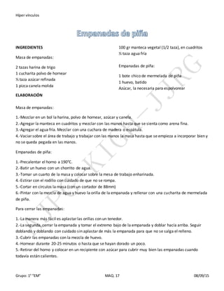 Híper vínculos
Grupo: 1° “EM” MAQ. 17 08/09/15
INGREDIENTES
Masa de empanadas:
2 tazas harina de trigo
1 cucharita polvo de hornear
⅓ taza azúcar refinada
1 pizca canela molida
100 gr manteca vegetal (1/2 taza), en cuadritos
½ taza agua fría
Empanadas de piña:
1 bote chico de mermelada de piña
1 huevo, batido
Azúcar, la necesaria para espolvorear
ELABORACIÓN
Masa de empanadas:
1.-Mezclar en un bol la harina, polvo de hornear, azúcar y canela.
2.-Agregar la manteca en cuadritos y mezclar con las manos hasta que se sienta como arena fina.
3.-Agregar el agua fría. Mezclar con una cuchara de madera o espátula.
4.-Vaciar sobre el área de trabajo y trabajar con las manos la masa hasta que se empieza a incorporar bien y
no se queda pegada en las manos.
Empanadas de piña:
1.-Precalentar el horno a 190°C.
2.-Batir un huevo con un chorrito de agua.
3.-Tomar un cuarto de la masa y colocar sobre la mesa de trabajo enharinada.
4.-Estirar con el rodillo con cuidado de que no se rompa.
5.-Cortar en círculos la masa (con un cortador de 88mm)
6.-Pintar con la mezcla de agua y huevo la orilla de la empanada y rellenar con una cucharita de mermelada
de piña.
Para cerrar las empanadas:
1.-La manera más fácil es aplastar las orillas con un tenedor.
2.-La segunda, cerrar la empanada y tomar el extremo bajo de la empanada y doblar hacía arriba. Seguir
doblando y doblando con cuidado sin aplastar de más la empanada para que no se salga el relleno.
3.-Cubrir las empanadas con la mezcla de huevo.
4.-Hornear durante 20-25 minutos o hasta que se hayan dorado un poco.
5.-Retirar del horno y colocar en un recipiente con azúcar para cubrir muy bien las empanadas cuando
todavía están calientes.
 