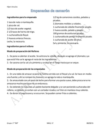 Híper vínculos
Grupo: 1° “EM” MAQ. 17 08/09/15
Ingredientesparala empanada
1 taza de nata o mantequilla.
1 pizcade sal.
1/2 taza de aceite vegetal.
2 1/2 tazas de harina de trigo.
1 cucharadita de Royal.
2 Huevos enteros frescos.
Leche, la necesaria.
Ingredientesparael relleno
1/2 kg de camarones cocidos, pelados y
picados.
2 jitomates molidos y colados.
1 cucharada de cebolla finamente picada.
1 huevo cocido, pelado y picado.
100 gramos deaceitunas picadas.
1 cucharadita de perejil finamente picado.
1 cucharada de aceite de olivo.
Sal y pimienta, la necesaria.
Modo de preparacióndel Relleno
1.- Se pone a calentar el aceite. Se acitrona la cebolla, después seagrega el jitomate y ya
que está frito se le agrega el resto de los ingredientes.
2.- Se sazona con la sal y la pimienta y se deja en el fuego hasta que se seque.
Modo de preparaciónde las empanadas
1.- En una tabla de amasar sepone la harina cernida con el Royal y la sal. Se hace en media
una fuente y ahí se rompen los huevos y se agrega la nata o mantequilla.
2.- Se amasa todo con un poco de leche para formar una pasta suave, debe procurarseno
amasarsemucho para que no se endurezca.
3.- Se extiende la masa con un palote bastantedelgado y se van poniendo cucharadas del
relleno, se doblan, se cortan con un cortador rizado y se fríen en manteca muy caliente.
4.- Se doran a fuego suavey se escurren. Sepueden comer frías o calientes.
 