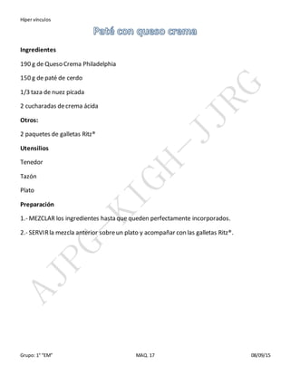 Híper vínculos
Grupo: 1° “EM” MAQ. 17 08/09/15
Ingredientes
190 g de Queso Crema Philadelphia
150 g de paté de cerdo
1/3 taza de nuez picada
2 cucharadas decrema ácida
Otros:
2 paquetes de galletas Ritz®
Utensilios
Tenedor
Tazón
Plato
Preparación
1.- MEZCLAR los ingredientes hasta que queden perfectamente incorporados.
2.- SERVIRla mezcla anterior sobreun plato y acompañar con las galletas Ritz®.
 
