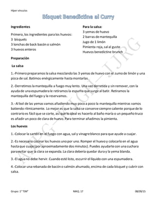 Híper vínculos
Grupo: 1° “EM” MAQ. 17 08/09/15
Ingredientes
Primero, los ingredientes para los huevos:
3 bísquets
3 lonchas de back bacón o salmón
3 huevos enteros
Para la salsa:
3 yemas de huevo
2 barras demantequilla
Jugo de 1 limón
Pimienta roja, salal gusto
Huevos benedictine brunch
Preparación
La salsa
1.-Primero preparamos la salsa mezclando las 3 yemas de huevo con el zumo de limón y una
pizca de sal. Batimos enérgicamente hasta montarlas.
2.-Derretimos la mantequilla a fuego muy lento. Una vez derretida y sin remover, con la
ayuda de una espumadera le retiramos la espuma que surge al batir. Retiramos la
mantequilla del fuego y la reservamos.
3.- Al bol de las yemas vamos añadiendo muy poco a poco la mantequilla mientras vamos
batiendo rítmicamente. Lo mejor es que la salsa se conservesiempre caliente porquede lo
contrario es fácil que se corte, así que lo ideal es hacerlo al baño maría o un pequeño truco
es añadir un poco de clara de huevo. Para terminar añadimos la pimienta.
Los huevos
1.-Colocar la sartén en el fuego con agua, sal y vinagreblanco para que ayude a cuajar.
2.-Es necesario cocinar los huevos uno por uno. Romper el huevo y colocarlo en el agua
hasta que cuaje(por aproximadamente dos minutos). Puedes ayudartecon una cuchara
para evitar que la clara se expanda. La clara debería quedar dura y la yema blanda.
3.-El agua no debe hervir. Cuando esté listo, escurrir el líquido con una espumadera.
4.-Colocar una rebanada de bacón o salmón ahumado, encima de cada bísquet y cubrir con
salsa.
 