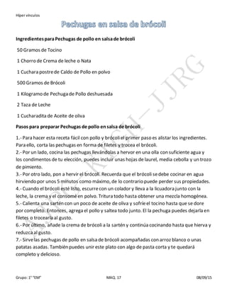 Híper vínculos
Grupo: 1° “EM” MAQ. 17 08/09/15
IngredientesparaPechugas de pollo en salsade brócoli
50 Gramos de Tocino
1 Chorro de Crema de leche o Nata
1 Cuchara postrede Caldo de Pollo en polvo
500 Gramos de Brócoli
1 Kilogramo de Pechuga de Pollo deshuesada
2 Taza de Leche
1 Cucharadita de Aceite de oliva
Pasos para preparar Pechugas de pollo ensalsa de brócoli
1.- Para hacer esta receta fácil con pollo y brócoliel primer paso es alistar los ingredientes.
Para ello, corta las pechugas en forma de filetes y trocea el brócoli.
2.- Por un lado, cocina las pechugas llevándolas a hervor en una olla con suficiente agua y
los condimentos de tu elección, puedes incluir unas hojas de laurel, media cebolla y un trozo
de pimiento.
3.- Por otro lado, pon a hervir el brócoli. Recuerda que el brócoli sedebe cocinar en agua
hirviendo por unos 5 minutos como máximo, de lo contrario puede perder sus propiedades.
4.- Cuando el brócoli esté listo, escurrecon un colador y lleva a la licuadora junto con la
leche, la crema y el consoméen polvo. Tritura todo hasta obtener una mezcla homogénea.
5.- Calienta una sartén con un poco de aceite de oliva y sofríeel tocino hasta que se dore
por completo. Entonces, agrega el pollo y saltea todo junto. El la pechuga puedes dejarla en
filetes o trocearla al gusto.
6.- Por último, añade la crema de brócoli a la sartén y continúa cocinando hasta que hierva y
reduzcaal gusto.
7.- Sirvelas pechugas de pollo en salsa de brócoli acompañadas con arroz blanco o unas
patatas asadas. También puedes unir este plato con algo de pasta corta y te quedará
completo y delicioso.
 