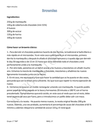 Híper vínculos
Grupo: 1° “EM” MAQ. 17 08/09/15
Ingredientes:
250 g de mantequilla
140 g de cobertura de chocolate (min 55%)
4 huevos
300 g de azúcar
120 g de harina
100 g de nueces
Cómo hacer un brownie clásico:
1.- Para derretir el chocolate podemos hacerlo de dos formas, la tradicional al baño María o
más rápido en el microondas. Yo en este caso suelo hacerlo en el microondas, primero
derrito la mantequilla y después le añado el chocolate remuevo y si queda algo por derretir
le doy 30 segundos o de 15 en 15 hasta que se ha derretido todo el chocolate y está
perfectamente unido a la mantequilla.
2.- Por otro lado, ponemos en un bol el azúcar y los huevos y mezclamos sin añadir mucho
aire. Echamos la mezcla de mantequilla y chocolate, mezclamos y añadimos las nueces
ligeramente troceadas junto con la harina.
3.-En mi caso, me equivoquéy tuve que hacer la cantidad que os he puesto en dos veces,
pensando que con la mitad sería suficiente. Así que tuve que repetir la misma operación de
nuevo.
4.- Vertemos la masa en un molde rectangular untando con mantequilla. Si queréis podéis
poner papel de horno pegado en la basey horneamos 20 minutos a 180 ºC con el horno
precalentado. Comprobamos queestá cocido, en este caso al revés que con el resto, debe
tener aspecto de seco por fuera, pero si introducimos un palillo debe salir con masa.
Correcciones a la receta.- He puesto menos nueces, la receta original llevaba 200 g de
nueces. Además, una vez probado, aumentaría el porcentajede cacao del chocolate al 60 %
mínimo y además rebajaría la cantidad de azúcar 225 g. El resto igual.
 