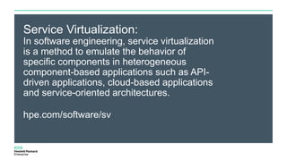 Service Virtualization:
In software engineering, service virtualization
is a method to emulate the behavior of
specific components in heterogeneous
component-based applications such as API-
driven applications, cloud-based applications
and service-oriented architectures.
hpe.com/software/sv
 