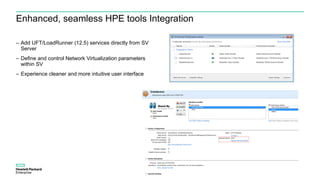 Enhanced, seamless HPE tools Integration
– Add UFT/LoadRunner (12.5) services directly from SV
Server
– Define and control Network Virtualization parameters
within SV
– Experience cleaner and more intuitive user interface
 