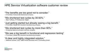 HPE Service Virtualization software customer review
“The benefits are too good not to consider.”
– IT Architect, Fortune 500 electronics company
“We shortened test cycles by 30-50%.”
– Marc Tuffreau, IT Professional, Sogeti
“Just getting started but already seeing a big benefit.”
– IT Architect, Global 500 industrial manufacturing company
“We shortened test cycles by more than 90%.”
– Enterprise telecommunication services company
“We see a big benefit in functional and regression testing”
– IT Architect, Global 500 industrial manufacturing company
“A clear and highly integrated solution.”
– Matthias Scholze, CEO, QMETHODS Business and IT Consulting GmbH
 