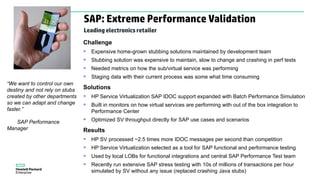 “We want to control our own
destiny and not rely on stubs
created by other departments
so we can adapt and change
faster.”
SAP Performance
Manager
Challenge
 Expensive home-grown stubbing solutions maintained by development team
 Stubbing solution was expensive to maintain, slow to change and crashing in perf tests
 Needed metrics on how the sub/virtual service was performing
 Staging data with their current process was some what time consuming
Solutions
 HP Service Virtualization SAP IDOC support expanded with Batch Performance Simulation
 Built in monitors on how virtual services are performing with out of the box integration to
Performance Center
 Optimized SV throughput directly for SAP use cases and scenarios
Results
 HP SV processed ~2.5 times more IDOC messages per second than competition
 HP Service Virtualization selected as a tool for SAP functional and performance testing
 Used by local LOBs for functional integrations and central SAP Performance Test team
 Recently run extensive SAP stress testing with 10s of millions of transactions per hour
simulated by SV without any issue (replaced crashing Java stubs)
SAP: Extreme Performance Validation
Leading electronics retailer
 