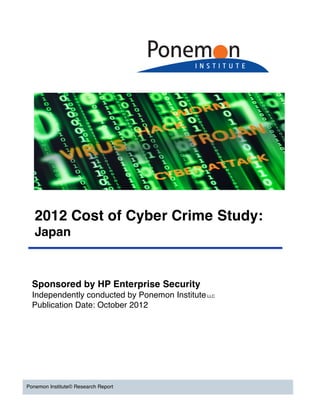 2012 Cost of Cyber Crime Study:
   Japan



  Sponsored by HP Enterprise Security
  Independently conducted by Ponemon Institute LLC
  Publication Date: October 2012




Ponemon Institute© Research Report
 