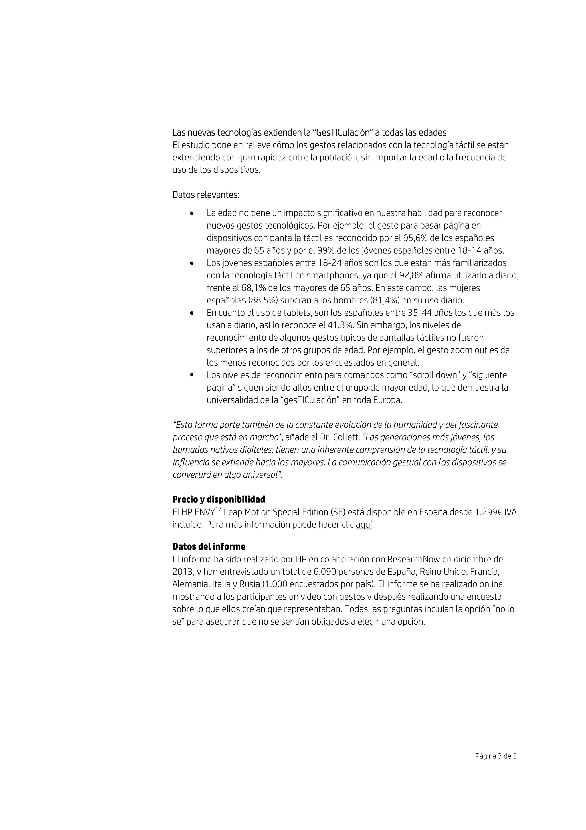 Página 3 de 5
Las nuevas tecnologías extienden la “GesTICulación” a todas las edades
El estudio pone en relieve cómo los gestos relacionados con la tecnología táctil se están
extendiendo con gran rapidez entre la población, sin importar la edad o la frecuencia de
uso de los dispositivos.
Datos relevantes:
 La edad no tiene un impacto significativo en nuestra habilidad para reconocer
nuevos gestos tecnológicos. Por ejemplo, el gesto para pasar página en
dispositivos con pantalla táctil es reconocido por el 95,6% de los españoles
mayores de 65 años y por el 99% de los jóvenes españoles entre 18-14 años.
 Los jóvenes españoles entre 18-24 años son los que están más familiarizados
con la tecnología táctil en smartphones, ya que el 92,8% afirma utilizarlo a diario,
frente al 68,1% de los mayores de 65 años. En este campo, las mujeres
españolas (88,5%) superan a los hombres (81,4%) en su uso diario.
 En cuanto al uso de tablets, son los españoles entre 35-44 años los que más los
usan a diario, así lo reconoce el 41,3%. Sin embargo, los niveles de
reconocimiento de algunos gestos típicos de pantallas táctiles no fueron
superiores a los de otros grupos de edad. Por ejemplo, el gesto zoom out es de
los menos reconocidos por los encuestados en general.
 Los niveles de reconocimiento para comandos como “scroll down” y “siguiente
página” siguen siendo altos entre el grupo de mayor edad, lo que demuestra la
universalidad de la “gesTICulación” en toda Europa.
“Esto forma parte también de la constante evolución de la humanidad y del fascinante
proceso que está en marcha”, añade el Dr. Collett. “Las generaciones más jóvenes, los
llamados nativos digitales, tienen una inherente comprensión de la tecnología táctil, y su
influencia se extiende hacia los mayores. La comunicación gestual con los dispositivos se
convertirá en algo universal”.
Precio y disponibilidad
El HP ENVY17
Leap Motion Special Edition (SE) está disponible en España desde 1.299€ IVA
incluido. Para más información puede hacer clic aquí.
Datos del informe
El informe ha sido realizado por HP en colaboración con ResearchNow en diciembre de
2013, y han entrevistado un total de 6.090 personas de España, Reino Unido, Francia,
Alemania, Italia y Rusia (1.000 encuestados por país). El informe se ha realizado online,
mostrando a los participantes un vídeo con gestos y después realizando una encuesta
sobre lo que ellos creían que representaban. Todas las preguntas incluían la opción “no lo
sé” para asegurar que no se sentían obligados a elegir una opción.
 