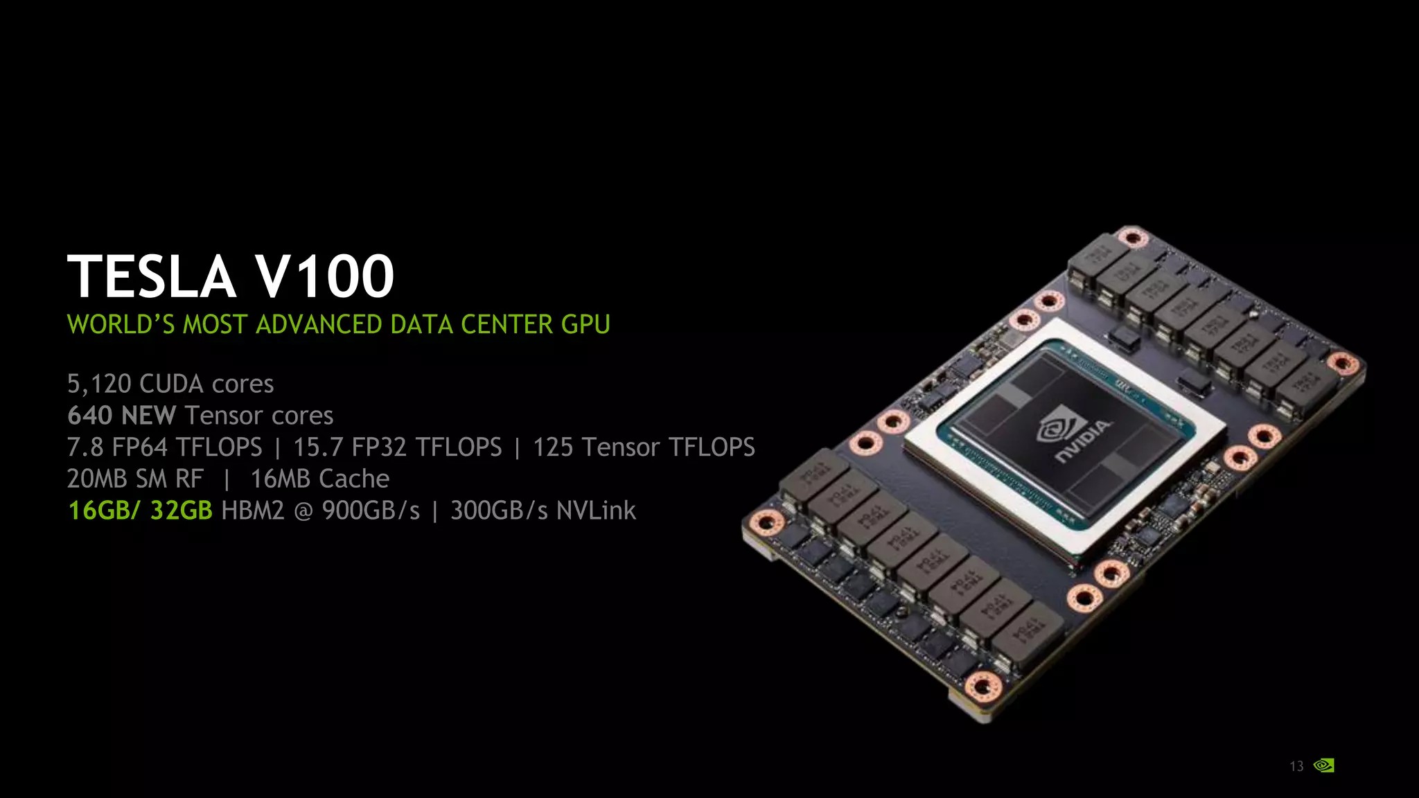 13
TESLA V100
WORLD’S MOST ADVANCED DATA CENTER GPU
5,120 CUDA cores
640 NEW Tensor cores
7.8 FP64 TFLOPS | 15.7 FP32 TFLOPS | 125 Tensor TFLOPS
20MB SM RF | 16MB Cache
16GB/ 32GB HBM2 @ 900GB/s | 300GB/s NVLink
 