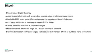 Bitcoin
– Decentralized Digital Currency
– A peer to peer electronic cash system that enables online cryptocurrency payments
– Created in 2009 by an unidentified entity under the pseudonym Satoshi Nakamoto
– As of today all bitcoins in existence are worth $150+ Billion
– Can be traded for real cash at online exchanges
– Major companies (Microsoft, Virgin etc.) accept bitcoins as payment
– Bitcoin is transaction centric and largely stateless and that makes it difficult to build real world applications
20
 