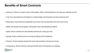Benefits of Smart Contracts
– Autonomy: There is no need to rely on third parties, which could be biased or not have your interests at heart.
– Trust: Your documents are encrypted on a shared ledger and all parties can have access to them
– Redundancy: Documents are duplicated many times over the blockchain and can’t ever be lost.
– Safety: Documents are encrypted, making them near-impenetrable by hackers.
– Speed: Smart contracts are automatically self-execute, saving you time.
– Savings: Smart contracts save you money by taking out the middleman.
– Precision: Smart contracts execute the exact code provided, ensuring zero errors.
– Transparency: Smart contracts could add another level of transparency to dealings.
27
 