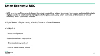 Smart Economy: NEO
– NEO is a non-profit community-based blockchain project that utilizes blockchain technology and digital identity to
digitize assets, to automate the management of digital assets using smart contracts, and to realize a "smart
economy" with a distributed network.
– Digital Assets + Digital Identity + Smart Contracts = Smart Economy
– In Neo 2.0:
– Cross-chain protocol
– Quantum-resistant cryptography
– Distributed storage protocol
– Secure communication protocol.
33
 