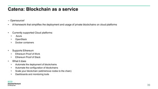 Catena: Blockchain as a service
– Opensource!
• A framework that simplifies the deployment and usage of private blockchains on cloud platforms
• Currently supported Cloud platforms:
• Azure
• OpenStack
• Docker containers
• Supports Ethereum
• Ethereum Proof of Work
• Ethereum Proof of Stack
• What it does
• Automate the deployment of blockchains
• Automate the configuration of blockchains
• Scale your blockchain (add/remove nodes to the chain)
• Dashboards and monitoring tools
39
 