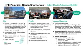  Pointnext Consulting has 55+ team
members based in Galway working for
Hybrid Cloud as well as Network,
Mobility and Blockchain.
 Agile Service Delivery, Management
approach.
 Very strong Knowledge Sharing and
collaboration.
 Mix of Engineers, Developers,
consultant, Architects
 Working from the office culture.
Areas of Expertise
 Cloud Innovation Team
OpenStack and related cloud technologies. We
help customers deploy, automate and orchestrate
on premise Cloud solutions as well as integrate
them with Public Cloud resources when required.
 WW Blockchain Team for Pointnext Consulting.
Deliver blockchain based projects using the latest
blockchain and cloud based technologies.
 Network and Mobility
Application and Workplace Services:
 App Migration & Lifecycle Mgt.
 Image Build | O365
 Mobile App Development leveraging Aruba
 Meridian Asset Tracking and Location
 Application Development for Edge & IOT
People
Galway
Ireland
 Galway is an HPE site in the west of
Ireland with a focus on research and
development for organizations like EG
Product development, Cyber Security
and Pointnext Services and tools
(Support and Consulting).
 Collaboration across organizations is
fast and encouraged.
 Good track record on near shore and
effective delivery.
 Large R&D Lab
Site
Success
Delivered
Hybrid Cloud & Network and MobilityHPE Pointnext Consulting Galway
 