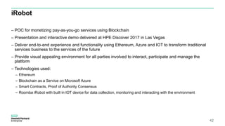 iRobot
– POC for monetizing pay-as-you-go services using Blockchain
– Presentation and interactive demo delivered at HPE Discover 2017 in Las Vegas
– Deliver end-to-end experience and functionality using Ethereum, Azure and IOT to transform traditional
services business to the services of the future
– Provide visual appealing environment for all parties involved to interact, participate and manage the
platform
– Technologies used:
– Ethereum
– Blockchain as a Service on Microsoft Azure
– Smart Contracts, Proof of Authority Consensus
– Roomba iRobot with built in IOT device for data collection, monitoring and interacting with the environment
42
 
