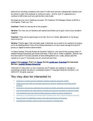 learned how mounting complexity and a lack of multi-cloud services management maturity must
be solved in order for businesses to continue to grow -- and for even IT organizations to
continue to fulfill what could very well be their new charter.
So please join me now in thanking our guest, Tim Crawford, CIO Strategic Advisor at AVOA in
Los Angeles. Thank you, Tim.
Crawford: Thanks for having me on the program.
Gardner: Tim, how can our listeners and readers best follow you to gain more of your excellent
insights?
Crawford: There are two great ways to do that. One is on Twitter, @tcrawford or my blog at
www.avoa.com.
Gardner: Thanks again, that was really great. A big thank you as well to our audience for joining
us for this BriefingsDirect Voice of the Analyst discussion on how to best manage the hybrid IT
journey to digital business transformation.
I’m Dana Gardner, Principal Analyst at Interarbor Solutions, your host for this ongoing series of
Hewlett Packard Enterprise-sponsored interviews. Follow me on Twitter at @Dana_Gardner and
find more hybrid IT-focused podcasts at www.briefingsdirect.com. Lastly, please pass this
content on to your IT community, and do come back next time.
Listen to the podcast. Find it on iTunes. Get the mobile app. Download the transcript.
Sponsor: Hewlett Packard Enterprise.
Transcript of a discussion on how companies and IT leaders are seeking to manage an
increasingly complex transition to sustainable hybrid IT. Copyright Interarbor Solutions, LLC,
2005-2017. All rights reserved.
You may also be interested in:
• Inside story on HPC’s AI role in Bridges 'strategic reasoning' research at CMU
• Philips teams with HPE on ecosystem approach to improve healthcare informatics-driven
outcome
• Inside story: How Ormuco abstracts the concepts of private and public cloud across the globe
• How Nokia refactors the video delivery business with new time-managed IT financing models
• IoT capabilities open new doors for Miami telecoms platform provider Identidad IoT
• Inside story on developing the ultimate SDN-enabled hybrid cloud object storage environment
• How IoT and OT collaborate to usher in the data-driven factory of the future
• DreamWorks Animation crafts its next era of dynamic IT infrastructure
 