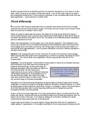 Another example that I've worked through from an economic standpoint is if you were to do the
math, which I have done a number of times with clients -- you do the math to figure out what’s
the comparative between the IT you're doing on-premises in your corporate data center with any
given application -- versus doing it in a public cloud.
Think differently
If you do the math, taking an application from a corporate data center and moving it to public
cloud will cost you four times as much money. Four times as much money to go to cloud! Yet we
hear the cloud is a lot cheaper. Why is that?
When you begin to tease apart the pieces, the bottom line is that we get that four-times-as-
much number because we’re using the same traditional mindset where we think about cloud as
a solution, the delivery mechanism, and a tool. The reality is it’s a different delivery mechanism,
and it’s a different kind of tool.
When used appropriately, in some cases, yes, it can be less expensive. The challenge is you
have to get yourself out of your traditional thinking and think differently about the how and why
of leveraging cloud. And when you do that, then things begin to fall into place and make a lot
more sense both organizationally -- from a process standpoint, and from a delivery standpoint --
and also economically.
Gardner: That “appropriate use of cloud” is the key. Of course, that could be a moving target.
What’s appropriate today might not be appropriate in a month or a quarter. But before we delve
into more … Tim, tell us about your organization. What’s a typical day in the life for Tim
Crawford like?
Crawford: I love that question. AVOA stands for that position in which we sit between business
and technology. If you think about the intersection of
business and technology, of using technology for
business advantage, that’s the space we spend our
time thinking about. We think about how
organizations across a myriad of different industries
can leverage technology in a meaningful way. It’s
not tech for tech’s sake, and I want to be really
clear about that. But rather it’s best to say, “How do
we use technology for business advantage?”
We spend a lot of time with large enterprises across the globe working through some of these
challenges. It could be as simple as changing traditional mindsets to transformational, or it could
be talking about tactical objectives. Most times, though, it’s strategic in nature. We spend quite a
bit of time thinking about how to solve these big problems and to change the way that
companies function, how they operate.
A day in a life of me could range from, if I'm lucky, being able to stay in my office and be on the
phone with clients, working with folks and thinking through some of these big problems. But I do
spend a lot of time on the road, on an airplane, getting out in the field, meeting with clients,
understanding what people really are contending with.
I spent well over 20 years of my career before I began doing this within the IT organization,
inside leading IT organizations. It’s incredibly important for me to stay relevant by being out with
It’s not tech for tech’s sake, rather
it’s best to say “ How do we use
technology for business
advantage?”
 