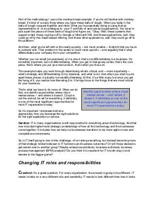 Part of the methodology I use is the monkey bread example. If you're not familiar with monkey
bread, it’s kind of a crazy thing where you have these balls of dough. When you bake it, the
balls of dough congeal together and meld. What you're essentially doing is using that as
representative of, or an analogue to, your IT portfolio of services and applications. You have to
pick apart the pieces of those balls of dough and figure out, “Okay. Well, these systems that
support email, those could go off to Google or Microsoft 365. And these applications, well, they
could go off to this SaaS-based offering. And these other applications, well, they could go off to
this platform.”
And then, what you're left with is this really squishy -- but much smaller -- footprint that you have
to contend with. That problem in the center is much more specific -- and arguably that’s what
differentiates your company from your competition.
Whether you run email [on-premises] or in a cloud, that’s not differentiating to a business. It’s
incredibly important, but not differentiating. When you get to that gooey center, that’s the core
piece, that’s where you put your resources in, that’s what you focus on.
This example helps you work through determining what’s critical, and -- more importantly --
what’s strategic and differentiating to my business, and what is not. And when you start to pick
apart these pieces, it actually is incredibly liberating. At first, it’s a little scary, but once you get
the hang of it, you realize how liberating it is. It brings focus to the things that are most critical
for your business.
That’s what we have to do more of. When we do
that, we identify opportunities where cloud
makes sense -- and where it doesn’t. Cloud is
not the end-all, be-all for everything. It definitely
is one of the most significant opportunities for
most IT organizations today.
So it’s important: Understand what is
appropriate, how you leverage the right solutions
for the right application or service.
Gardner: IT in many organizations is still responsible for everything around technology. And that
now includes higher-level strategic undertakings of how all this technology and the businesses
come together. It includes how we help our businesses transform to be more agile in new and
competitive environments.
So is IT itself going to rise to this challenge, of not doing everything, but instead becoming more
of that strategic broker between in IT functions and business outcomes? Or will those decisions
get ceded over to another group? Maybe enterprise architects, business architects, business
process management (BPM) analysts? Do you think it’s important for IT to both stay in and
elevate to the bigger game?
Changing IT roles and responsibilities
Crawford: It’s a great question. For every organization, the answer is going to be different. IT
needs to take on a very different role and sensibility. IT needs to look different than how it looks
Identify opportunities where cloud
makes sense -- and where it
doesn’t. It definitely is one of the
most significant opportunities for
most IT organizations today.
 