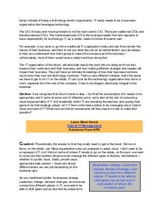 today. Instead of being a technology-centric organization, IT really needs to be a business
organization that leverages technology.
The CIO of today and moving forward is not the tech-centric CIO. There are traditional CIOs and
transformational CIOs. The transformational CIO is the business leader first who happens to
have responsibility for technology. IT, as a whole, needs to follow the same vein.
For example, if you were to go into a traditional IT organization today and ask them what’s the
nature of their business, ask them to tell you what they do as an administrator, as a developer,
to help you understand how that’s going to impact the company and the business --
unfortunately, most of them would have a really hard time doing that.
The IT organization of the future, will articulate clearly the work they’re doing and how that
impacts their customers and their business, and how making different changes and tweaks will
impact their business. They will have an intimate knowledge of how their business functions
much more than how the technology functions. That’s a very different mindset, that’s the place
we have to get to for IT on the whole. IT can’t just be this technology organization that sits in a
room, separate from the rest of the company. It has to be integral, absolutely integral to the
business.
Gardner: If we recognize that cloud is here to stay -- but that the consumption of it needs to be
appropriate, and if we’re at some sort of inflection point, we’re also at the risk of consuming
cloud inappropriately. If IT and leadership within IT are elevating themselves, and upping their
game to be that strategic player, isn’t IT then in the best position to be managing cloud, hybrid
cloud and hybrid IT? What tools and what mechanisms will they need in order to make that
possible?
Crawford: Theoretically, the answer is that they really need to get to that level. We’re not
there, on the whole, yet. Many organizations are not prepared to adopt cloud. I don’t want to be
a naysayer of IT, but I think in terms of where IT needs to go on the whole, on the sum, we need
to move into that position where we can manage the different types of delivery mechanisms --
whether it’s public cloud, SaaS, private cloud,
appropriate data centers -- those are all just
different levers we can pull depending on the
business type.
As you mentioned earlier, businesses change,
customers change, demand changes, and revenue
comes from different places. In IT, we need to be
able to shift gears just as fast and be prepared to
Learn More About
Hybrid IT Management
Solutions From HPE
Businesses change, customers
change, demand changes, and
revenue comes from different
places. IT needs to be able to
shift gears just as fast and in
anticipation of where the
company goes.
 