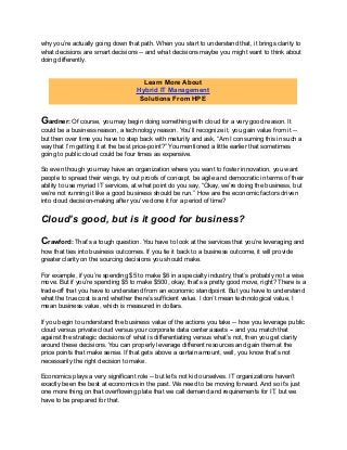 why you’re actually going down that path. When you start to understand that, it brings clarity to
what decisions are smart decisions -- and what decisions maybe you might want to think about
doing differently.
Gardner: Of course, you may begin doing something with cloud for a very good reason. It
could be a business reason, a technology reason. You’ll recognize it, you gain value from it --
but then over time you have to step back with maturity and ask, “Am I consuming this in such a
way that I’m getting it at the best price-point?” You mentioned a little earlier that sometimes
going to public cloud could be four times as expensive.
So even though you may have an organization where you want to foster innovation, you want
people to spread their wings, try out proofs of concept, be agile and democratic in terms of their
ability to use myriad IT services, at what point do you say, “Okay, we’re doing the business, but
we’re not running it like a good business should be run.” How are the economic factors driven
into cloud decision-making after you’ve done it for a period of time?
Cloud’s good, but is it good for business?
Crawford: That’s a tough question. You have to look at the services that you’re leveraging and
how that ties into business outcomes. If you tie it back to a business outcome, it will provide
greater clarity on the sourcing decisions you should make.
For example, if you’re spending $5 to make $6 in a specialty industry, that’s probably not a wise
move. But if you’re spending $5 to make $500, okay, that’s a pretty good move, right? There is a
trade-off that you have to understand from an economic standpoint. But you have to understand
what the true cost is and whether there’s sufficient value. I don’t mean technological value, I
mean business value, which is measured in dollars.
If you begin to understand the business value of the actions you take -- how you leverage public
cloud versus private cloud versus your corporate data center assets -- and you match that
against the strategic decisions of what is differentiating versus what’s not, then you get clarity
around these decisions. You can properly leverage different resources and gain them at the
price points that make sense. If that gets above a certain amount, well, you know that’s not
necessarily the right decision to make.
Economics plays a very significant role -- but let’s not kid ourselves. IT organizations haven’t
exactly been the best at economics in the past. We need to be moving forward. And so it’s just
one more thing on that overflowing plate that we call demand and requirements for IT, but we
have to be prepared for that.
Learn More About
Hybrid IT Management
Solutions From HPE
 