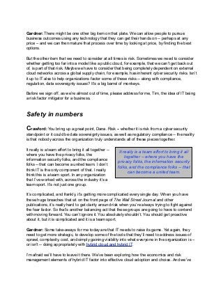 Gardner: There might be one other big item on that plate. We can allow people to pursue
business outcomes using any technology that they can get their hands on -- perhaps at any
price – and we can then mature that process over time by looking at price, by finding the best
options.
But the other item that we need to consider at all times is risk. Sometimes we need to consider
whether getting too far into a model like a public cloud, for example, that we can’t get back out
of, is part of that risk. Maybe we have to consider that being completely dependent on external
cloud networks across a global supply chain, for example, has inherent cyber security risks. Isn’t
it up to IT also to help organizations factor some of these risks -- along with compliance,
regulation, data sovereignty issues? It’s a big barrel of monkeys.
Before we sign off, as we’re almost out of time, please address for me, Tim, the idea of IT being
a risk factor mitigator for a business.
Safety in numbers
Crawford: You bring up a great point, Dana. Risk -- whether it is risk from a cyber security
standpoint or it could be data sovereignty issues, as well as regulatory compliance -- the reality
is that nobody across the organization truly understands all of these pieces together.
It really is a team effort to bring it all together --
where you have the privacy folks, the
information security folks, and the compliance
folks -- that can become a united team. I don’t
think IT is the only component of that. I really
think this is a team sport. In any organization
that I’ve worked with, across the industry it’s a
team sport. It’s not just one group.
It’s complicated, and frankly, it’s getting more complicated every single day. When you have
these huge breaches that sit on the front page of The Wall Street Journal and other
publications, it’s really hard to get clarity around risk when you’re always trying to fight against
the fear factor. So that’s another balancing act that these groups are going to have to contend
with moving forward. You can’t ignore it. You absolutely shouldn’t. You should get proactive
about it, but it is complicated and it is a team sport.
Gardner: Some take-aways for me today are that IT needs to raise its game. Yet again, they
need to get more strategic, to develop some of the tools that they’ll need to address issues of
sprawl, complexity, cost, and simply gaining visibility into what everyone in the organization is –
or isn’t -- doing appropriately with hybrid cloud and hybrid IT.
I’m afraid we’ll have to leave it there. We’ve been exploring how the economics and risk
management elements of hybrid IT factor into effective cloud adoption and choice. And we’ve
It really is a team effort to bring it all
together -- where you have the
privacy folks, the information security
folks, and the compliance folks -- that
can become a united team.
 