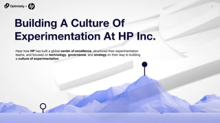 1
Building A Culture Of
Experimentation At HP Inc.
Hear how HP has built a global center of excellence, structured their experimentation
teams, and focused on technology, governance, and strategy on their way to building
a culture of experimentation.
 