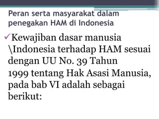 Peran serta masyarakat dalam
penegakan HAM di Indonesia
Kewajiban dasar manusia
Indonesia terhadap HAM sesuai
dengan UU No. 39 Tahun
1999 tentang Hak Asasi Manusia,
pada bab VI adalah sebagai
berikut:
 