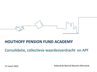 Consolidatie, collectieve waardeoverdracht en APF
HOUTHOFF PENSION FUND ACADEMY
Edward de Bock & Maarten Minnaard17 maart 2015
 