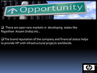  There are open new markets in developing states like
Rajasthan Assam (India) etc..

 The brand reputation of the company and financial status helps
to provide HP with infrastructural projects worldwide.
 
