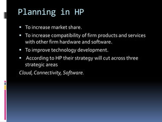 Planning in HP
 To increase market share.
 To increase compatibility of firm products and services
   with other firm hardware and software.
 To improve technology development.
 According to HP their strategy will cut across three
   strategic areas
Cloud, Connectivity, Software.
 
