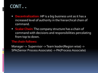 CONT..
 Decentralization: HP is a big business unit as it has a
  increased level of authority in the hierarchical chain of
  command.
 Scalar Chain: The company structure has a chain of
  command with decisions and responsibilities percolating
  from top to down.
The chain follows:
Manager -> Supervisor -> Team leader(Region wise) ->
SPA(Senior Process Associate) -> PA(Process Associate)
 