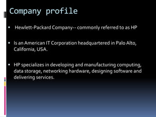Company profile
 Hewlett-Packard Company-- commonly referred to as HP


 Is an American IT Corporation headquartered in Palo Alto,
  California, USA.

 HP specializes in developing and manufacturing computing,
  data storage, networking hardware, designing software and
  delivering services.
 