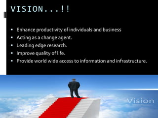 VISION...!!

 Enhance productivity of individuals and business
 Acting as a change agent.
 Leading edge research.
 Improve quality of life.
 Provide world wide access to information and infrastructure.
 