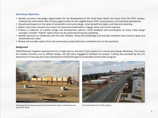 Workshop	
  Objec4ves	
  
	
  
•  Iden@fy	
  economic	
  and	
  design	
  opportuni@es	
  for	
  the	
  development	
  of	
  the	
  South	
  Main	
  Street	
  site	
  across	
  from	
  the	
  GTCC	
  campus.	
  
Facilitate	
  the	
  informa@on	
  ﬂow	
  of	
  these	
  opportuni@es	
  for	
  the	
  neighborhood,	
  GTCC,	
  local	
  business,	
  and	
  workshop	
  par@cipants.	
  
•  Educate	
  par@cipants	
  on	
  the	
  value	
  of	
  sustainable	
  community	
  design,	
  smart	
  growth	
  principles,	
  and	
  long	
  term	
  planning.	
  
•  Gather	
  input	
  from	
  a	
  broad	
  cross	
  sec@on	
  of	
  community	
  stakeholders;	
  Engage,	
  listen	
  and	
  record	
  response.	
  
•  Produce	
   a	
   collec@on	
   of	
   crea@ve	
   design	
   and	
   development	
   op@ons;	
   Solicit	
   feedback	
   and	
   priori@za@on	
   on	
   these	
   ini@al	
   design	
  
concepts.	
  Consider	
  “hybrid”	
  op@ons	
  that	
  may	
  be	
  presented	
  during	
  the	
  workshop.	
  
•  Iden@fy	
  measures	
  to	
  collaborate	
  with	
  the	
  SoSi	
  ini@a@ve.	
  Show	
  that	
  CCE/Design	
  Link	
  and	
  SoSi	
  ini@a@ves	
  have	
  common	
  goals	
  and	
  
will	
  beneﬁt	
  each	
  other.	
  
•  Review	
  and	
  consider	
  op@ons	
  from	
  the	
  community	
  surveys	
  that	
  were	
  completed	
  prior	
  to	
  the	
  workshop.	
  
	
  
Background	
  
	
  
PART/Piedmont	
  Together	
  selected	
  the	
  City	
  of	
  High	
  Point	
  as	
  the	
  third	
  Triad	
  recipient	
  of	
  a	
  Community	
  Design	
  Workshop.	
  The	
  Center	
  
for	
  Crea@ve	
  Economy	
  and	
  its	
  aﬃliate	
  Design	
  Link	
  (DL)	
  were	
  engaged	
  to	
  facilitate	
  the	
  project.	
  Funding	
  was	
  provided	
  by	
  the	
  U.S.	
  
Department	
  of	
  Housing	
  and	
  Urban	
  Development	
  (HUD)	
  through	
  its	
  Sustainable	
  Communi@es	
  program.	
  
Workshop	
  Site	
  bordering	
  south	
  end	
  of	
  South	
  Main	
  Street,	
  Vail	
  Avenue	
  and	
  
South	
  Elm	
  Street	
  	
  
Arial	
  View	
  North	
  from	
  GTCC	
  campus	
  
7	
  
 