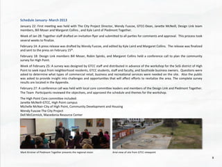 Schedule	
  January-­‐	
  March	
  2013	
  
	
  
January	
  22:	
  First	
  mee@ng	
  was	
  held	
  with	
  The	
  City	
  Project	
  Director,	
  Wendy	
  Fuscoe,	
  GTCC-­‐Dean,	
  Janehe	
  McNeill,	
  Design	
  Link	
  team	
  
members,	
  Bill	
  Moser	
  and	
  Margaret	
  Collins	
  ,	
  and	
  Kyle	
  Laird	
  of	
  Piedmont	
  Together.	
  	
  
	
  
Week	
  of	
  Jan	
  28:	
  Together	
  staﬀ	
  draded	
  an	
  invita@on	
  ﬂyer	
  and	
  submihed	
  to	
  all	
  par@es	
  for	
  comments	
  and	
  approval.	
  	
  This	
  process	
  took	
  
several	
  weeks	
  to	
  ﬁnalize.	
  
	
  
February	
  14:	
  A	
  press	
  release	
  was	
  draded	
  by	
  Wendy	
  Fuscoe,	
  and	
  edited	
  by	
  Kyle	
  Laird	
  and	
  Margaret	
  Collins.	
  	
  The	
  release	
  was	
  ﬁnalized	
  
and	
  sent	
  to	
  the	
  press	
  on	
  February	
  15th.	
  	
  	
  
	
  
February	
  18:	
  Design	
  Link	
  members	
  Bill	
  Moser,	
  Robin	
  Spinks,	
  and	
  Margaret	
  Collins	
  held	
  a	
  conference	
  call	
  to	
  plan	
  the	
  community	
  
survey	
  for	
  High	
  Point.	
  
	
  
Week	
  of	
  February	
  25:	
  A	
  survey	
  was	
  designed	
  by	
  GTCC	
  staﬀ	
  and	
  distributed	
  in	
  advance	
  of	
  the	
  workshop	
  for	
  the	
  SoSi	
  district	
  of	
  High	
  
Point	
  to	
  seek	
  input	
  from	
  neighborhood	
  residents,	
  GTCC	
  students,	
  staﬀ	
  and	
  faculty,	
  and	
  Southside	
  business	
  owners.	
  	
  Ques@ons	
  were	
  
asked	
  to	
  determine	
  what	
  types	
  of	
  commercial	
  retail,	
  business	
  and	
  recrea@onal	
  services	
  were	
  needed	
  on	
  the	
  site.	
  	
  Also	
  the	
  public	
  
was	
  asked	
  to	
  provide	
  insight	
  into	
  challenges	
  and	
  opportuni@es	
  that	
  will	
  aﬀect	
  eﬀorts	
  to	
  revitalize	
  the	
  area.	
  The	
  complete	
  survey	
  
results	
  are	
  located	
  in	
  the	
  Appendix.	
  
	
  
February	
  27:	
  A	
  conference	
  call	
  was	
  held	
  with	
  local	
  core	
  commihee	
  leaders	
  and	
  members	
  of	
  the	
  Design	
  Link	
  and	
  Piedmont	
  Together.	
  
The	
  Team	
  	
  Par@cipants	
  reviewed	
  the	
  objec@ves,	
  and	
  approved	
  the	
  schedule	
  and	
  themes	
  for	
  the	
  workshop.	
  
	
  
The	
  High	
  Point	
  Core	
  commihee	
  included:	
  
Janehe	
  McNeill-­‐GTCC,	
  High	
  Point	
  campus	
  
Michelle	
  McNair-­‐City	
  of	
  High	
  Point,	
  Community	
  Development	
  and	
  Housing	
  
Wendy	
  Fuscoe-­‐The	
  City	
  Project	
  
Dell	
  McCormick,	
  Macedonia	
  Resource	
  Center	
  
	
  
	
  
	
  
	
  
	
  
	
  
	
  	
  
	
  
Mark	
  Kirstner	
  of	
  Piedmont	
  Together	
  presents	
  the	
  regional	
  vision	
  	
   Arial	
  view	
  of	
  site	
  from	
  GTCC	
  viewpoint	
  
8	
  
 