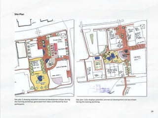 Site	
  plan	
  2	
  showing	
  poten@al	
  commercial	
  development	
  drawn	
  during	
  
the	
  morning	
  workshop,	
  generated	
  from	
  ideas	
  contributed	
  by	
  local	
  
par@cipants.	
  
Site	
  Plan	
  
Site	
  plan	
  3	
  also	
  displays	
  poten@al	
  commercial	
  development	
  and	
  was	
  drawn	
  
during	
  the	
  evening	
  workshop.	
  
24	
  
 