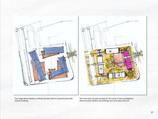 The	
  image	
  above	
  displays	
  a	
  reﬁned	
  site	
  plan	
  drad	
  of	
  a	
  phased	
  plaza	
  with	
  
midsize	
  buildings.	
  	
  
The	
  more	
  ﬁnal	
  site	
  plan	
  concept	
  for	
  this	
  series	
  of	
  site	
  inves@ga@ons	
  
demonstrated	
  medium	
  size	
  buildings	
  and	
  some	
  plaza	
  features.	
  
27	
  
 