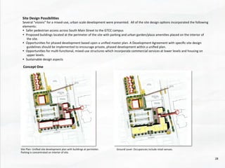 Site	
  Design	
  Possibili4es	
  
Several	
  “visions”	
  for	
  a	
  mixed-­‐use,	
  urban	
  scale	
  development	
  were	
  presented.	
  	
  All	
  of	
  the	
  site	
  design	
  op@ons	
  incorporated	
  the	
  following	
  
elements:	
  
•  Safer	
  pedestrian	
  access	
  across	
  South	
  Main	
  Street	
  to	
  the	
  GTCC	
  campus	
  
•  Proposed	
  buildings	
  located	
  at	
  the	
  perimeter	
  of	
  the	
  site	
  with	
  parking	
  and	
  urban	
  garden/plaza	
  ameni@es	
  placed	
  on	
  the	
  interior	
  of	
  
the	
  site.	
  
•  Opportuni@es	
  for	
  phased	
  development	
  based	
  upon	
  a	
  uniﬁed	
  master	
  plan.	
  A	
  Development	
  Agreement	
  with	
  speciﬁc	
  site	
  design	
  
guidelines	
  should	
  be	
  implemented	
  to	
  encourage	
  private,	
  phased	
  development	
  within	
  a	
  uniﬁed	
  plan.	
  
•  Opportuni@es	
  for	
  mul@-­‐func@onal,	
  mixed-­‐use	
  structures	
  which	
  incorporate	
  commercial	
  services	
  at	
  lower	
  levels	
  and	
  housing	
  on	
  
upper	
  levels.	
  
•  Sustainable	
  design	
  aspects	
  
Concept	
  One	
  
Site	
  Plan-­‐	
  Uniﬁed	
  site	
  development	
  plan	
  with	
  buildings	
  at	
  perimeter.	
  
Parking	
  is	
  concentrated	
  on	
  interior	
  of	
  site.	
  	
  
Ground	
  Level-­‐	
  Occupancies	
  include	
  retail	
  venues.	
  
28	
  
 