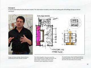 Concept	
  2	
  
A	
  second	
  alterna@ve	
  for	
  the	
  site	
  was	
  created.	
  This	
  alterna@ve	
  included	
  a	
  more	
  formal	
  sewng	
  with	
  all	
  buildings	
  facing	
  an	
  interior	
  
courtyard.	
  	
  	
  
	
  
Design	
  Link	
  team	
  member,	
  Marcelo	
  Menza,	
  
presen@ng	
  one	
  of	
  the	
  site	
  plan	
  concepts.	
  	
  
The	
  Coﬀee	
  Shop/Wi-­‐Fi	
  idea	
  was	
  one	
  of	
  the	
  
most	
  requested	
  by	
  the	
  college	
  community.	
  This	
  
sketch	
  shows	
  a	
  ﬂexible	
  space	
  that	
  can	
  be	
  
enclosed	
  or	
  open	
  depending	
  on	
  weather.	
  
This	
  sketch	
  shows	
  a	
  basic	
  building	
  and	
  dormer	
  
module	
  explora@on.	
  This	
  was	
  used	
  to	
  develop	
  
the	
  en@re	
  site	
  plaza	
  idea	
  for	
  this	
  concept.	
  
Early	
  stage	
  sketches	
  	
  
32	
  
 