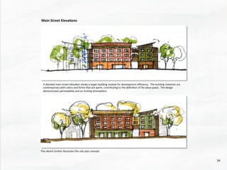 A	
  detailed	
  main	
  street	
  eleva@on	
  shows	
  a	
  larger	
  building	
  module	
  for	
  development	
  eﬃciency.	
  	
  The	
  building	
  materials	
  are	
  
contemporary	
  with	
  colors	
  and	
  forms	
  that	
  are	
  warm,	
  contribu@ng	
  to	
  the	
  deﬁni@on	
  of	
  the	
  plaza	
  space.	
  	
  The	
  design	
  
demonstrates	
  permeability	
  and	
  an	
  invi@ng	
  atmosphere.	
  
This	
  sketch	
  further	
  illustrates	
  this	
  site	
  plan	
  concept.	
  
Main	
  Street	
  Eleva4ons	
  
34	
  
 