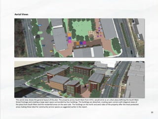 This	
  aerial	
  view	
  shows	
  the	
  general	
  layout	
  of	
  the	
  plan.	
  The	
  property	
  across	
  South	
  Main	
  from	
  GTCC,	
  would	
  serve	
  as	
  an	
  urban	
  plaza	
  deﬁning	
  the	
  South	
  Main	
  
Street	
  frontage	
  and	
  crea@ng	
  a	
  large	
  open	
  space	
  surrounded	
  by	
  four	
  buildings.	
  The	
  buildings	
  are	
  detached,	
  crea@ng	
  open	
  corners	
  with	
  diagonal	
  views	
  of	
  
the	
  plaza	
  from	
  South	
  Main	
  and	
  the	
  residen@al	
  areas	
  on	
  the	
  west	
  side.	
  The	
  buildings	
  on	
  the	
  north	
  and	
  west	
  sides	
  of	
  the	
  property	
  oﬀer	
  the	
  most	
  protected	
  
areas	
  making	
  these	
  ideal	
  for	
  community	
  service	
  spaces	
  as	
  suggested	
  earlier	
  in	
  the	
  report.	
  
Aerial	
  Views	
  
35	
  
 