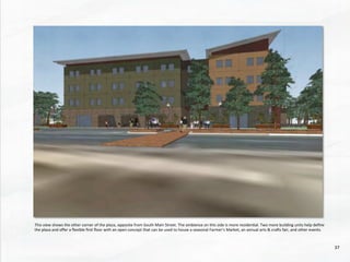This	
  view	
  shows	
  the	
  other	
  corner	
  of	
  the	
  plaza,	
  opposite	
  from	
  South	
  Main	
  Street.	
  The	
  ambience	
  on	
  this	
  side	
  is	
  more	
  residen@al.	
  Two	
  more	
  building	
  units	
  help	
  deﬁne	
  
the	
  plaza	
  and	
  oﬀer	
  a	
  ﬂexible	
  ﬁrst	
  ﬂoor	
  with	
  an	
  open	
  concept	
  that	
  can	
  be	
  used	
  to	
  house	
  a	
  seasonal	
  Farmer’s	
  Market,	
  an	
  annual	
  arts	
  &	
  crads	
  fair,	
  and	
  other	
  events.	
  
37	
  
 