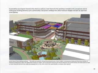 Aerial	
  View	
  of	
  Plaza	
  looking	
  southeast.	
  	
  	
  	
  The	
  preferred	
  aesthe@c	
  among	
  the	
  par@cipants	
  was	
  a	
  more	
  modern,	
  contemporary	
  styling,	
  but	
  there	
  was	
  men@on	
  of	
  
historical	
  architecture	
  as	
  well.	
  This	
  design	
  leans	
  heavily	
  on	
  modern,	
  but	
  incorporates	
  historical	
  and	
  natural	
  materials	
  such	
  as	
  brick	
  veneer	
  and	
  stone	
  pavers	
  as	
  well	
  
as	
  some	
  industrial	
  elements	
  like	
  single	
  panel	
  garage	
  doors	
  at	
  the	
  retail	
  outlets	
  that	
  would	
  double	
  as	
  canopies	
  when	
  opened.	
  	
  
Sustainability	
  was	
  of	
  great	
  interest	
  to	
  the	
  ci@zens	
  as	
  well	
  as	
  a	
  main	
  theme	
  for	
  the	
  workshop.	
  Included	
  in	
  this	
  concept	
  are	
  several	
  
visible	
  green	
  building	
  elements	
  such	
  as	
  photovoltaic	
  roof	
  panels,	
  buildings	
  that	
  u@lize	
  maximum	
  daylight	
  and	
  dark	
  sky	
  approved	
  
street	
  ligh@ng.	
  	
  
	
  
40	
  
 