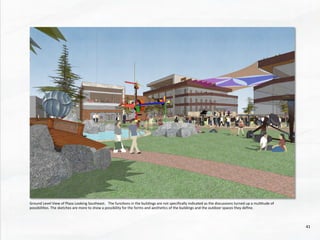 Ground	
  Level	
  View	
  of	
  Plaza	
  Looking	
  Southeast.	
  	
  	
  The	
  func@ons	
  in	
  the	
  buildings	
  are	
  not	
  speciﬁcally	
  indicated	
  as	
  the	
  discussions	
  turned	
  up	
  a	
  mul@tude	
  of	
  
possibili@es.	
  The	
  sketches	
  are	
  more	
  to	
  show	
  a	
  possibility	
  for	
  the	
  forms	
  and	
  aesthe@cs	
  of	
  the	
  buildings	
  and	
  the	
  outdoor	
  spaces	
  they	
  deﬁne.	
  
41	
  
 